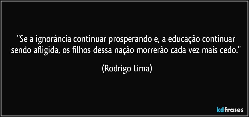 "Se a ignorância continuar prosperando e, a educação continuar sendo afligida, os filhos dessa nação morrerão cada vez mais cedo." (Rodrigo Lima)