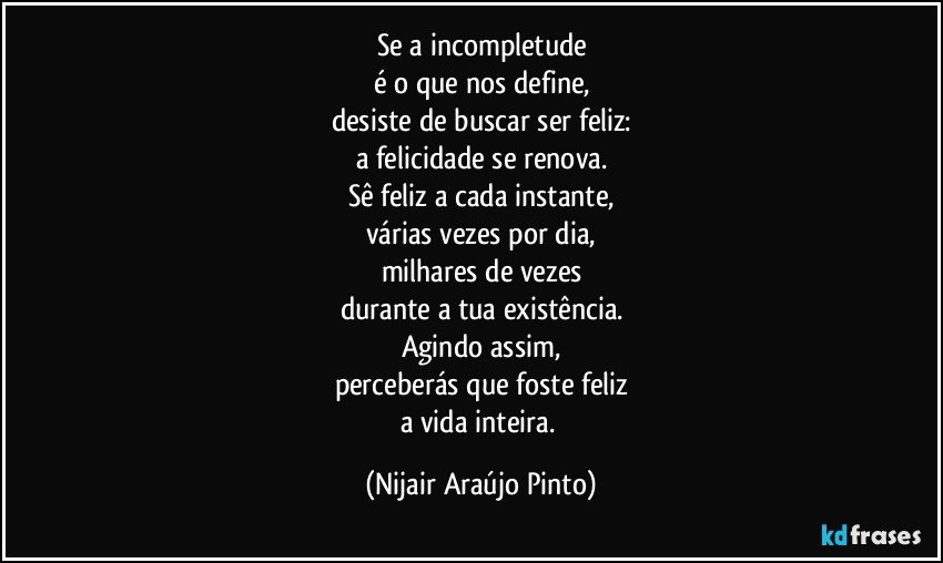 Se a incompletude
é o que nos define,
desiste de buscar ser feliz:
a felicidade se renova.
Sê feliz a cada instante,
várias vezes por dia,
milhares de vezes
durante a tua existência.
Agindo assim,
perceberás que foste feliz
a vida inteira. (Nijair Araújo Pinto)