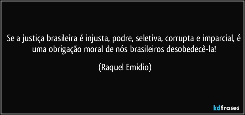 Se a justiça brasileira é injusta, podre, seletiva, corrupta e imparcial, é uma obrigação moral de nós brasileiros desobedecê-la! (Raquel Emidio)