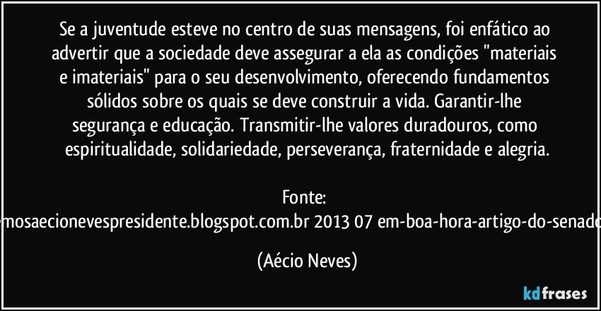 Se a juventude esteve no centro de suas mensagens, foi enfático ao advertir que a sociedade deve assegurar a ela as condições "materiais e imateriais" para o seu desenvolvimento, oferecendo fundamentos sólidos sobre os quais se deve construir a vida. Garantir-lhe segurança e educação. Transmitir-lhe valores duradouros, como espiritualidade, solidariedade, perseverança, fraternidade e alegria.

Fonte: http://queremosaecionevespresidente.blogspot.com.br/2013/07/em-boa-hora-artigo-do-senador-aecio.html (Aécio Neves)