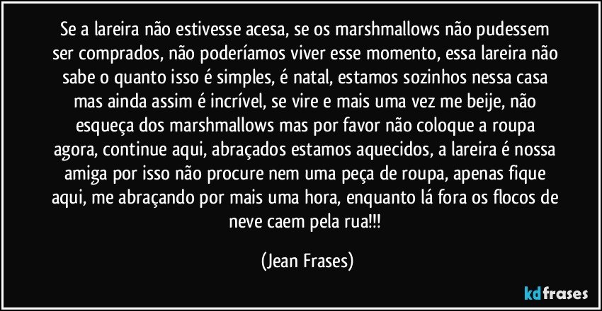 Se a lareira não estivesse acesa, se os marshmallows não pudessem ser comprados, não poderíamos viver esse momento, essa lareira não sabe o quanto isso é simples, é natal, estamos sozinhos nessa casa mas ainda assim é incrível, se vire e mais uma vez me beije, não esqueça dos marshmallows mas por favor não coloque a roupa agora, continue aqui, abraçados estamos aquecidos, a lareira é nossa amiga por isso não procure nem uma peça de roupa, apenas fique aqui, me abraçando por mais uma hora, enquanto lá fora os flocos de neve caem pela rua!!! (Jean Frases)