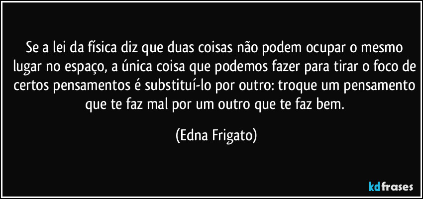 Se a lei da física diz que duas coisas não podem ocupar o mesmo lugar no espaço, a única coisa que podemos fazer para tirar o foco de certos pensamentos é substituí-lo por outro: troque um pensamento que te faz mal por um outro que te faz bem. (Edna Frigato)