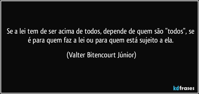 Se a lei tem de ser acima de todos, depende de quem são "todos", se é para quem faz a lei ou para quem está sujeito a ela. (Valter Bitencourt Júnior)