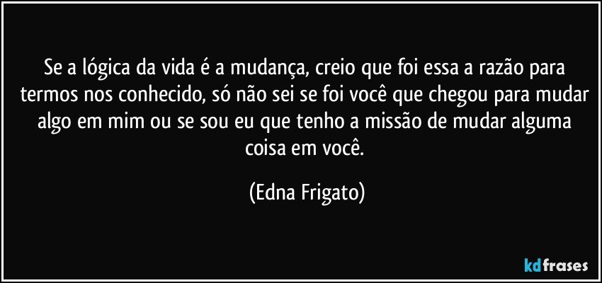 Se a lógica da vida é a mudança, creio que foi essa a razão para termos nos conhecido, só não sei se foi você que chegou para mudar algo em mim ou se sou eu que tenho a missão de mudar alguma coisa em você. (Edna Frigato)