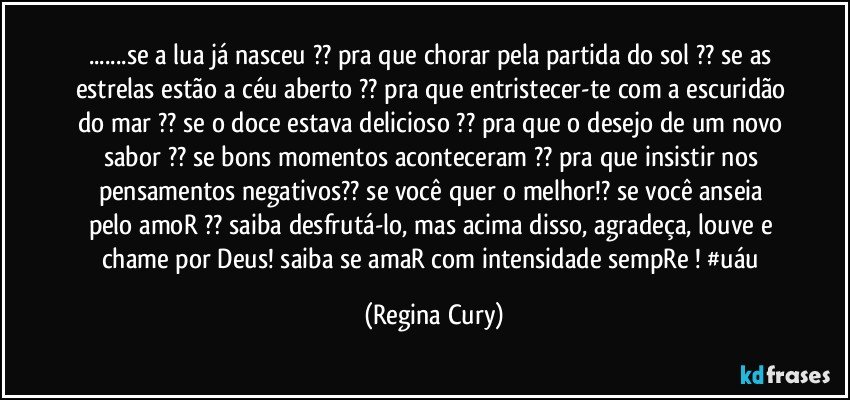 ...se a lua já nasceu ?? pra que chorar pela partida do sol ?? se as estrelas estão a céu aberto ?? pra que  entristecer-te com a escuridão do mar ?? se o doce estava delicioso ?? pra que  o desejo de um novo sabor ?? se bons  momentos   aconteceram  ?? pra que insistir   nos pensamentos negativos?? se você  quer o melhor!?  se você anseia pelo   amoR ?? saiba desfrutá-lo, mas acima disso, agradeça, louve e  chame por Deus!  saiba se amaR   com intensidade  sempRe ! #uáu (Regina Cury)