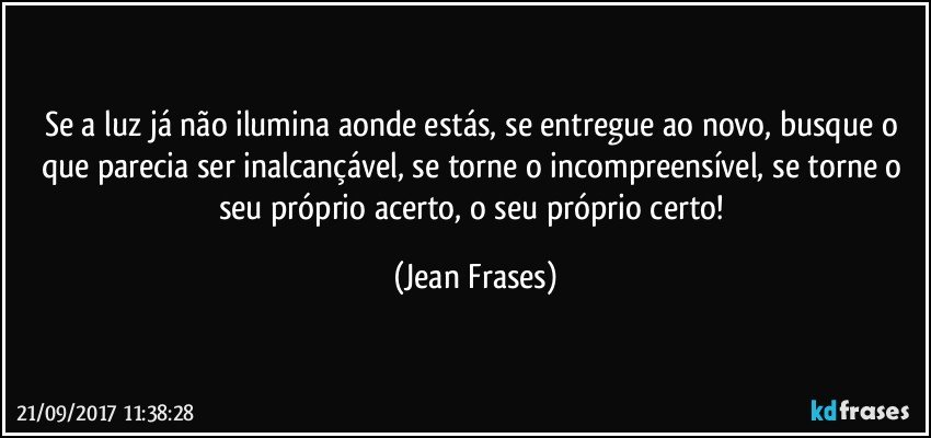 Se a luz já não ilumina aonde estás, se entregue ao novo, busque o que parecia ser inalcançável, se torne o incompreensível, se torne o seu próprio acerto, o seu próprio certo! (Jean Frases)