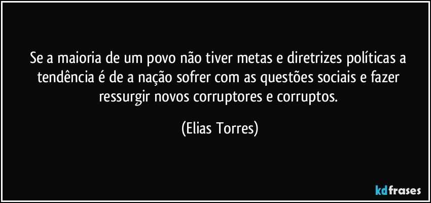 Se a maioria de um povo não tiver metas e diretrizes políticas a tendência é de a nação sofrer com as questões sociais e fazer ressurgir novos corruptores e corruptos. (Elias Torres)