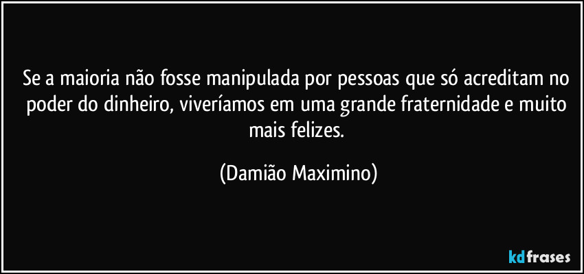 Se a maioria não fosse manipulada por pessoas que só acreditam no poder do dinheiro, viveríamos em uma grande fraternidade e muito mais felizes. (Damião Maximino)