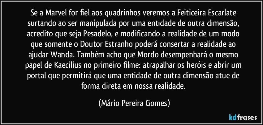 Se a Marvel for fiel aos quadrinhos veremos a Feiticeira Escarlate surtando ao ser manipulada por uma entidade de outra dimensão, acredito que seja Pesadelo, e modificando a realidade de um modo que somente o Doutor Estranho poderá consertar a realidade ao ajudar Wanda. Também acho que Mordo desempenhará o mesmo papel de Kaecilius no primeiro filme: atrapalhar os heróis e abrir um portal que permitirá que uma entidade de outra dimensão atue de forma direta em nossa realidade. (Mário Pereira Gomes)