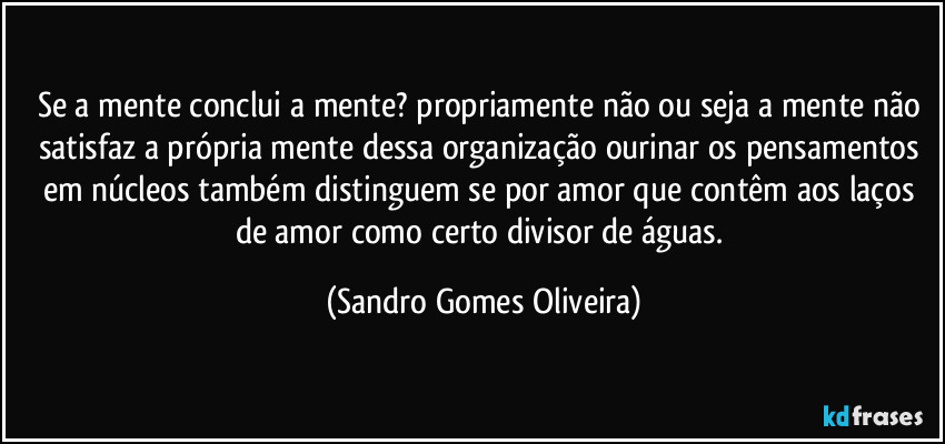 Se a mente conclui a mente? propriamente não ou seja a mente não satisfaz a própria mente dessa organização ourinar os pensamentos em núcleos também distinguem se por amor que contêm  aos laços de amor como certo divisor de águas. (Sandro Gomes Oliveira)