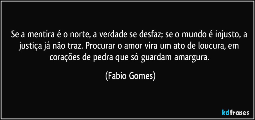Se a mentira é o norte, a verdade se desfaz; se o mundo é injusto, a justiça já não traz. Procurar o amor vira um ato de loucura, em corações de pedra que só guardam amargura. (Fabio Gomes)