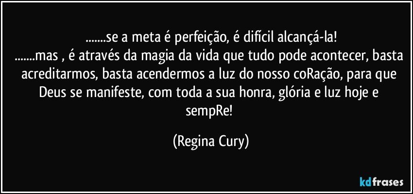 ...se a meta é perfeição, é  difícil alcançá-la!
...mas , é através da magia da vida que tudo pode acontecer, basta acreditarmos, basta acendermos  a luz do nosso  coRação, para que Deus se manifeste, com toda a sua honra,  glória e luz hoje e  sempRe! (Regina Cury)