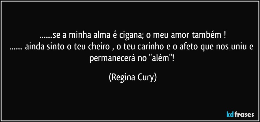 ...se a minha alma é cigana;  o meu amor também !
... ainda sinto o teu cheiro , o teu carinho e o afeto que nos uniu e  permanecerá no "além"! (Regina Cury)