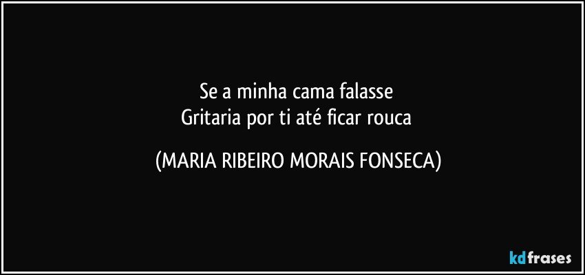 Se a minha cama falasse 
Gritaria por ti até ficar rouca (MARIA RIBEIRO MORAIS FONSECA)