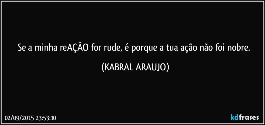 Se a minha reAÇÃO for rude, é porque a tua ação não foi nobre. (KABRAL ARAUJO)