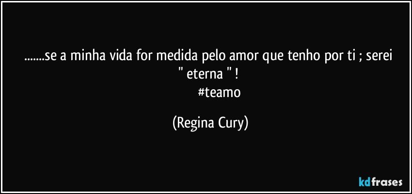 ...se  a minha vida  for medida pelo amor  que  tenho  por ti ;  serei " eterna " ! 
                       #teamo (Regina Cury)