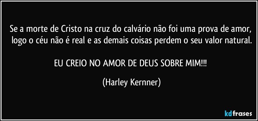 Se a morte de Cristo na cruz do calvário não foi uma prova de amor,  logo o céu não é real e as demais coisas perdem o seu valor natural.

EU CREIO NO AMOR DE DEUS SOBRE MIM!!! (Harley Kernner)