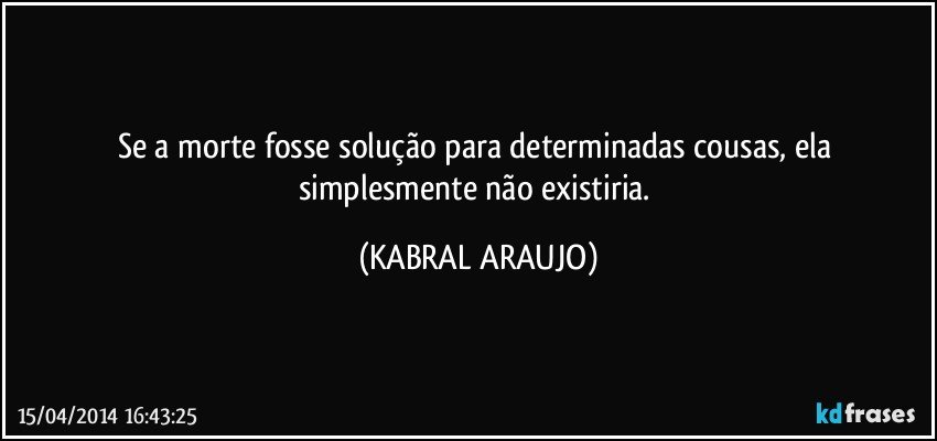 Se a morte fosse solução para determinadas cousas, ela simplesmente não existiria. (KABRAL ARAUJO)