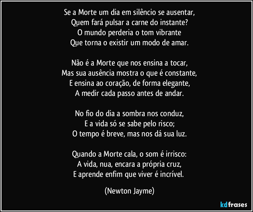 Se a Morte um dia em silêncio se ausentar,
Quem fará pulsar a carne do instante?
O mundo perderia o tom vibrante
Que torna o existir um modo de amar.
Não é a Morte que nos ensina a tocar,
Mas sua ausência mostra o que é constante,
E ensina ao coração, de forma elegante,
A medir cada passo antes de andar.
No fio do dia a sombra nos conduz,
E a vida só se sabe pelo risco;
O tempo é breve, mas nos dá sua luz.
Quando a Morte cala, o som é irrisco:
A vida, nua, encara a própria cruz,
E aprende enfim que viver é incrível. (Newton Jayme)