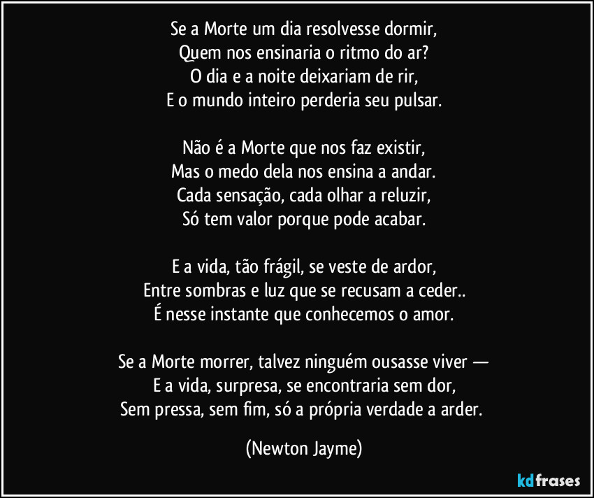 Se a Morte um dia resolvesse dormir,
Quem nos ensinaria o ritmo do ar?
O dia e a noite deixariam de rir,
E o mundo inteiro perderia seu pulsar.
Não é a Morte que nos faz existir,
Mas o medo dela nos ensina a andar.
Cada sensação, cada olhar a reluzir,
Só tem valor porque pode acabar.
E a vida, tão frágil, se veste de ardor,
Entre sombras e luz que se recusam a ceder..
É nesse instante que conhecemos o amor.
Se a Morte morrer, talvez ninguém ousasse viver —
E a vida, surpresa, se encontraria sem dor,
Sem pressa, sem fim, só a própria verdade a arder. (Newton Jayme)
