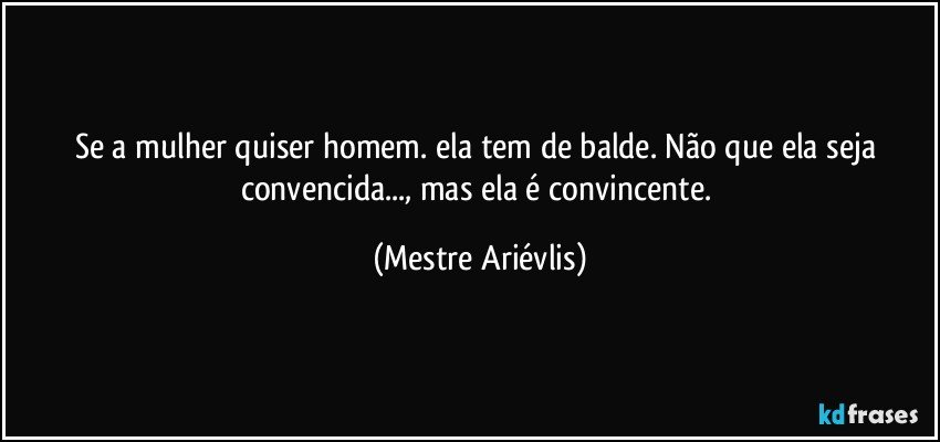 Se a mulher quiser homem. ela tem de balde. Não que ela seja convencida..., mas ela é convincente. (Mestre Ariévlis)