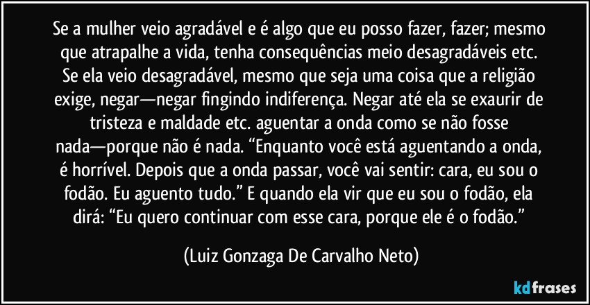 Se a mulher veio agradável e é algo que eu posso fazer, fazer; mesmo que atrapalhe a vida, tenha consequências meio desagradáveis etc. Se ela veio desagradável, mesmo que seja uma coisa que a religião exige, negar—negar fingindo indiferença. Negar até ela se exaurir de tristeza e maldade etc. aguentar a onda como se não fosse nada—porque não é nada. “Enquanto você está aguentando a onda, é horrível. Depois que a onda passar, você vai sentir: cara, eu sou o fodão. Eu aguento tudo.” E quando ela vir que eu sou o fodão, ela dirá: “Eu quero continuar com esse cara, porque ele é o fodão.” (Luiz Gonzaga De Carvalho Neto)