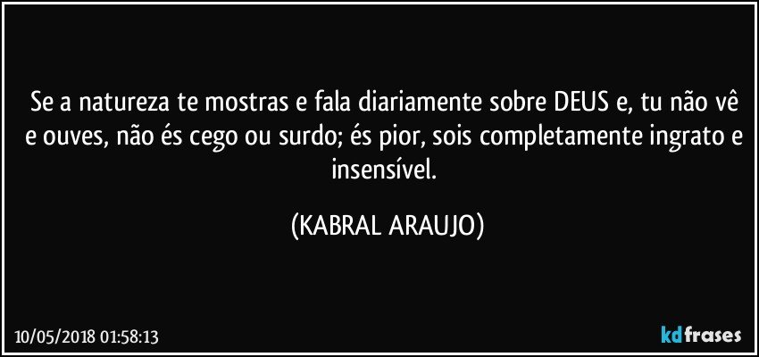 Se a natureza te mostras e fala diariamente sobre DEUS e, tu não vê e ouves, não és cego ou surdo; és pior, sois completamente ingrato e insensível. (KABRAL ARAUJO)