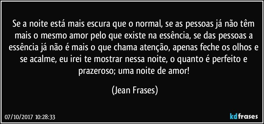 Se a noite está mais escura que o normal, se as pessoas já não têm mais o mesmo amor pelo que existe na essência, se das pessoas a essência já não é mais o que chama atenção, apenas feche os olhos e se acalme, eu irei te mostrar nessa noite, o quanto é perfeito e prazeroso; uma noite de amor! (Jean Frases)