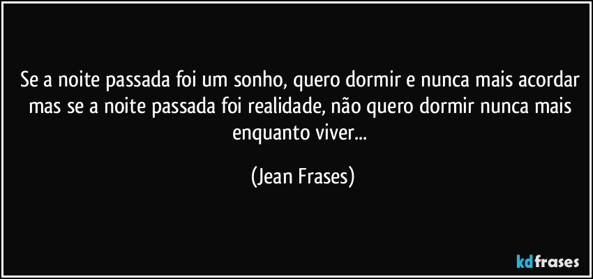 Se a noite passada foi um sonho, quero dormir e nunca mais acordar mas se a noite passada foi realidade, não quero dormir nunca mais enquanto viver... (Jean Frases)