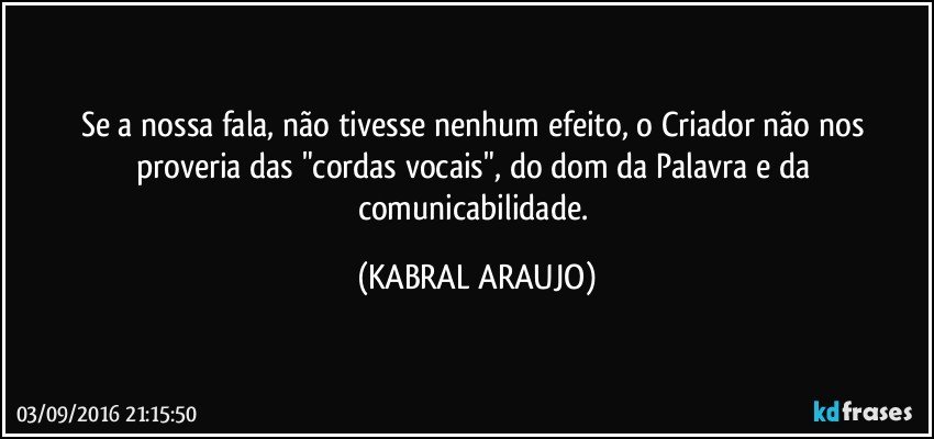 Se a nossa fala, não tivesse nenhum efeito, o Criador não nos proveria das "cordas vocais", do dom da Palavra e da comunicabilidade. (KABRAL ARAUJO)