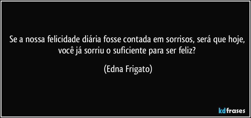 Se a nossa felicidade diária fosse contada em sorrisos, será que hoje, você já sorriu o suficiente para ser feliz? (Edna Frigato)