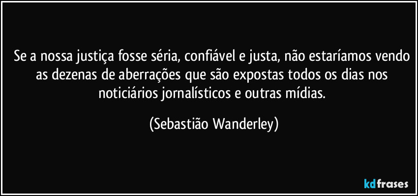 Se a nossa justiça fosse séria, confiável e justa, não estaríamos vendo as dezenas de aberrações que são expostas todos os dias nos noticiários jornalísticos e outras mídias. (Sebastião Wanderley)