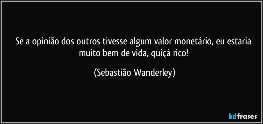 Se a opinião dos outros tivesse algum valor monetário, eu estaria muito bem de vida, quiçá rico! (Sebastião Wanderley)