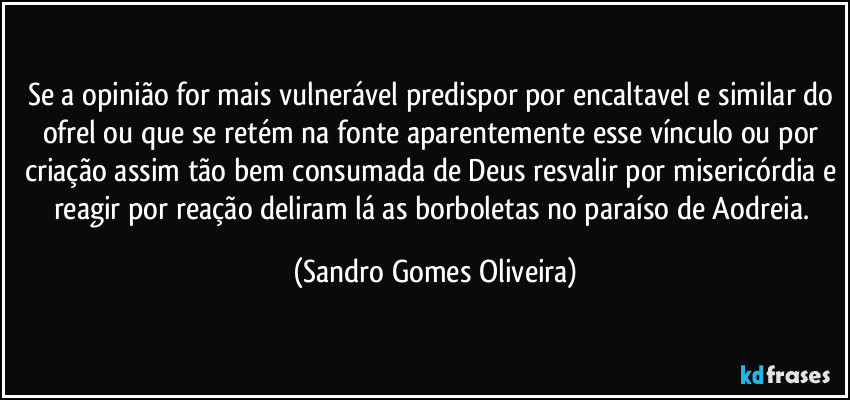 Se a opinião for mais vulnerável predispor por encaltavel e similar do ofrel ou que se retém na fonte aparentemente esse vínculo ou por criação assim tão bem consumada de Deus resvalir por misericórdia e reagir por reação deliram lá as borboletas no paraíso de Aodreia. (Sandro Gomes Oliveira)