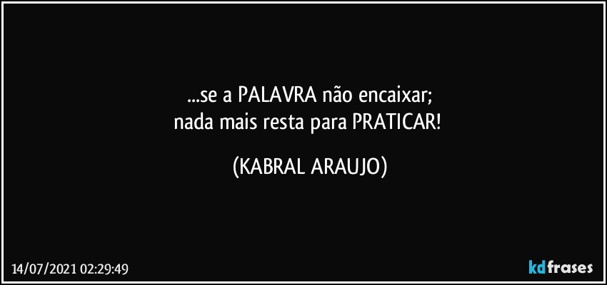 ...se a PALAVRA não encaixar;
nada mais resta para PRATICAR! (KABRAL ARAUJO)