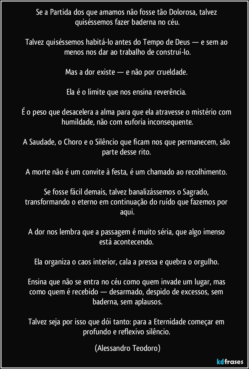 Se a Partida dos que amamos não fosse tão Dolorosa, talvez quiséssemos fazer baderna no céu.

Talvez quiséssemos habitá-lo antes do Tempo de Deus — e sem ao menos nos dar ao trabalho de construí-lo.

Mas a dor existe — e não por crueldade. 

Ela é o limite que nos ensina reverência. 

É o peso que desacelera a alma para que ela atravesse o mistério com humildade, não com euforia inconsequente.

A Saudade, o Choro e o Silêncio que ficam nos que permanecem, são parte desse rito. 

A morte não é um convite à festa, é um chamado ao recolhimento. 

Se fosse fácil demais, talvez banalizássemos o Sagrado, transformando o eterno em continuação do ruído que fazemos por aqui.

A dor nos lembra que a passagem é muito séria, que algo imenso está acontecendo. 

Ela organiza o caos interior, cala a pressa e quebra o orgulho. 

Ensina que não se entra no céu como quem invade um lugar, mas como quem é recebido — desarmado, despido de excessos, sem baderna, sem aplausos.

Talvez seja por isso que dói tanto: para a Eternidade começar em profundo e reflexivo silêncio. (Alessandro Teodoro)