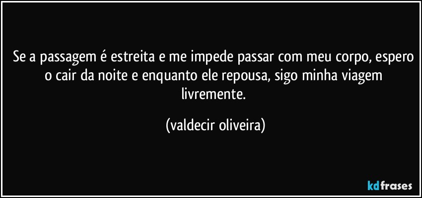 Se a passagem é estreita e me impede passar com meu corpo, espero o cair da noite e enquanto ele repousa, sigo minha viagem livremente. (valdecir oliveira)