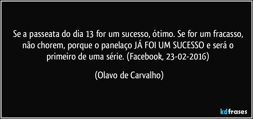 Se a passeata do dia 13 for um sucesso, ótimo. Se for um fracasso, não chorem, porque o panelaço JÁ FOI UM SUCESSO e será o primeiro de uma série. (Facebook, 23-02-2016) (Olavo de Carvalho)