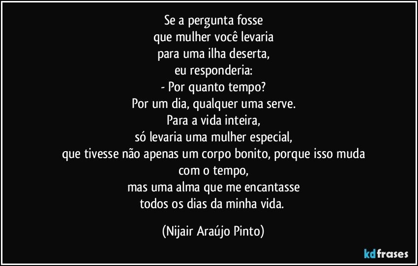 Se a pergunta fosse
que mulher você levaria
para uma ilha deserta,
eu responderia:
- Por quanto tempo?
Por um dia, qualquer uma serve.
Para a vida inteira,
só levaria uma mulher especial,
que tivesse não apenas um corpo bonito, porque isso muda
com o tempo,
mas uma alma que me encantasse
todos os dias da minha vida. (Nijair Araújo Pinto)