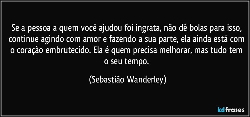 Se a pessoa a quem você ajudou foi ingrata, não dê bolas para isso, continue agindo com amor e fazendo a sua parte, ela ainda está com o coração embrutecido. Ela é quem precisa melhorar, mas tudo tem o seu tempo. (Sebastião Wanderley)