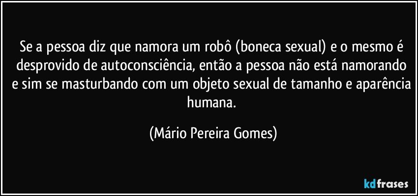 Se a pessoa diz que namora um robô (boneca sexual) e o mesmo é desprovido de autoconsciência, então a pessoa não está namorando e sim se masturbando com um objeto sexual de tamanho e aparência humana. (Mário Pereira Gomes)