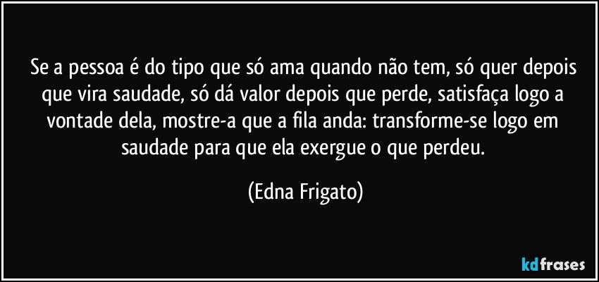 Se a pessoa é do tipo que só ama quando não tem, só quer depois que vira saudade, só dá valor depois que perde, satisfaça logo a vontade dela, mostre-a que a fila anda: transforme-se logo em saudade para que ela exergue o que perdeu. (Edna Frigato)