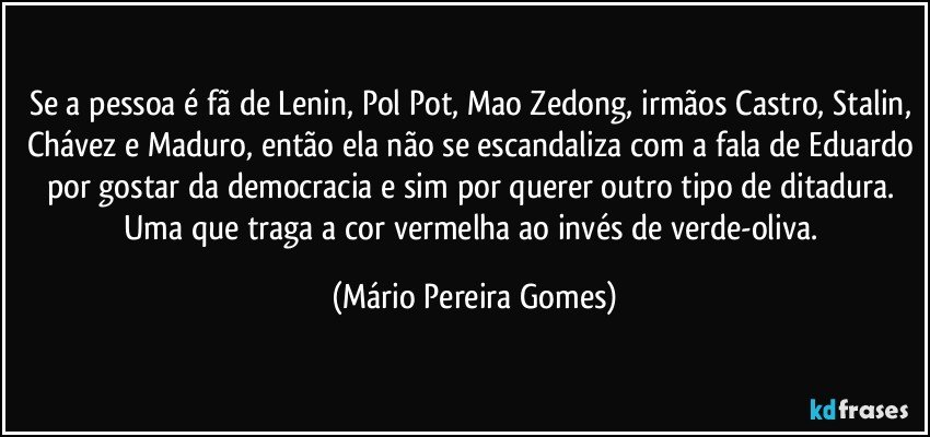 Se a pessoa é fã de Lenin, Pol Pot, Mao Zedong, irmãos Castro, Stalin, Chávez e Maduro, então ela não se escandaliza com a fala de Eduardo por gostar da democracia e sim por querer outro tipo de ditadura. Uma que traga a cor vermelha ao invés de verde-oliva. (Mário Pereira Gomes)