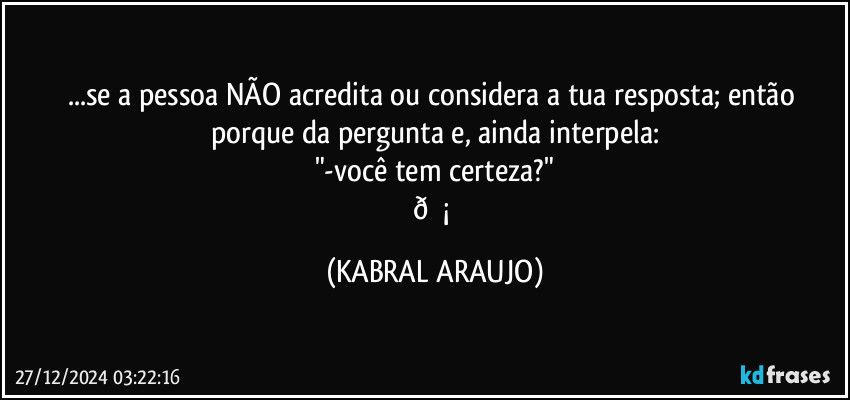 ...se a pessoa NÃO acredita ou considera a tua resposta; então porque da pergunta e, ainda interpela:
"-você tem certeza?"
 (KABRAL ARAUJO)