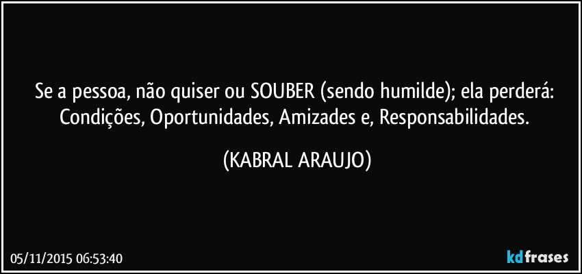 Se a pessoa, não quiser ou SOUBER (sendo humilde); ela perderá: Condições, Oportunidades, Amizades e, Responsabilidades. (KABRAL ARAUJO)