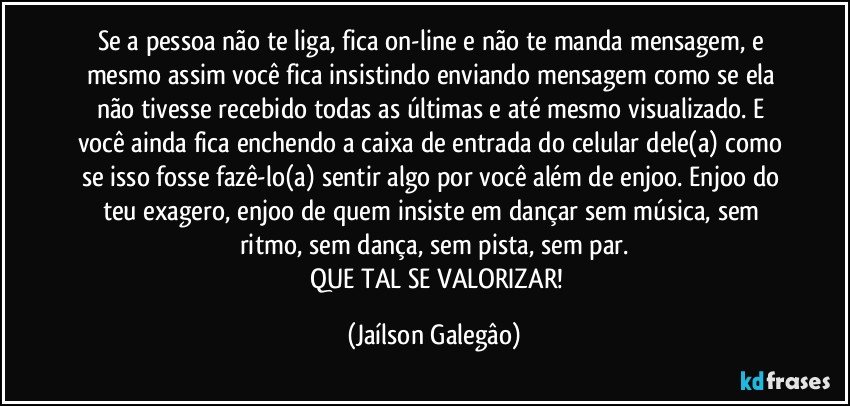 Se a pessoa não te liga, fica on-line  e não te manda mensagem, e mesmo  assim você fica insistindo enviando mensagem como se ela não tivesse recebido todas as últimas e até mesmo visualizado. E você ainda fica enchendo a caixa de entrada do celular dele(a) como se isso fosse fazê-lo(a) sentir algo por você além de enjoo. Enjoo do teu exagero, enjoo de quem insiste em dançar sem música, sem ritmo, sem dança, sem pista, sem par.
✓	QUE TAL SE VALORIZAR! (Jaílson Galegâo)