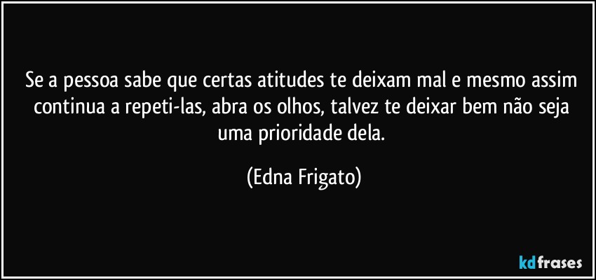 Se a pessoa sabe que certas atitudes te deixam mal e mesmo assim continua a repeti-las, abra os olhos, talvez te deixar bem não seja uma prioridade dela. (Edna Frigato)