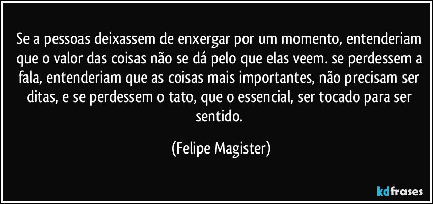 se a pessoas deixassem de enxergar por um momento, entenderiam que o valor das coisas não se dá pelo que elas veem. se perdessem a fala, entenderiam que as coisas mais importantes, não precisam ser ditas, e se perdessem o tato, que o essencial, ser tocado para ser sentido. (Felipe Magister)