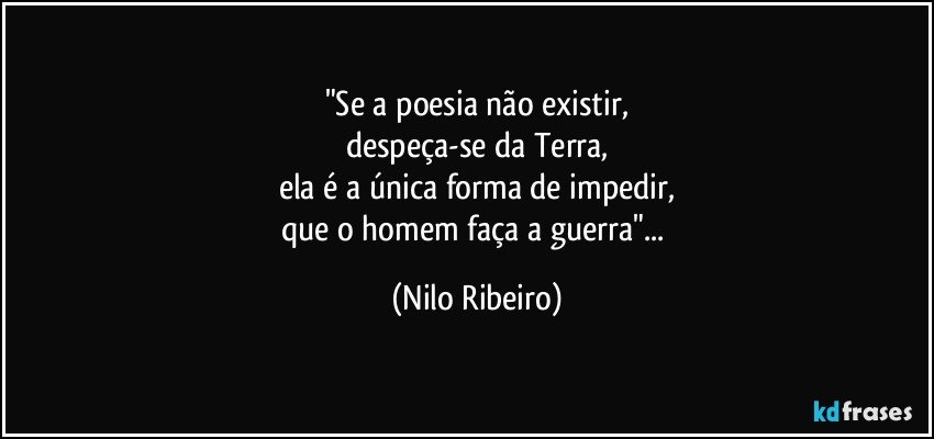 "Se a poesia não existir,
despeça-se da Terra,
ela é a única forma de impedir,
que o homem faça a guerra"... (Nilo Ribeiro)