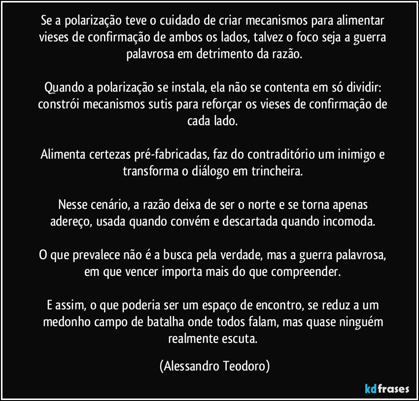 Se a polarização teve o cuidado de criar mecanismos para alimentar vieses de confirmação de ambos os lados, talvez o foco seja a guerra palavrosa em detrimento da razão.
Quando a polarização se instala, ela não se contenta em só dividir: constrói mecanismos sutis para reforçar os vieses de confirmação de cada lado.
Alimenta certezas pré-fabricadas, faz do contraditório um inimigo e transforma o diálogo em trincheira.
Nesse cenário, a razão deixa de ser o norte e se torna apenas adereço, usada quando convém e descartada quando incomoda.
O que prevalece não é a busca pela verdade, mas a guerra palavrosa, em que vencer importa mais do que compreender.
E assim, o que poderia ser um espaço de encontro, se reduz a um medonho campo de batalha onde todos falam, mas quase ninguém realmente escuta. (Alessandro Teodoro)